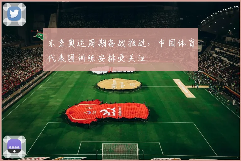 东京奥运周期备战推进,中国体育代表团训练安排受关注