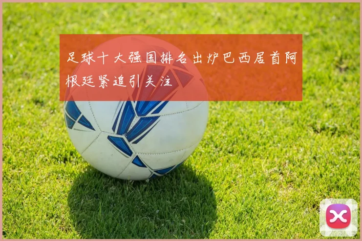 足球十大强国排名出炉巴西居首阿根廷紧追引关注