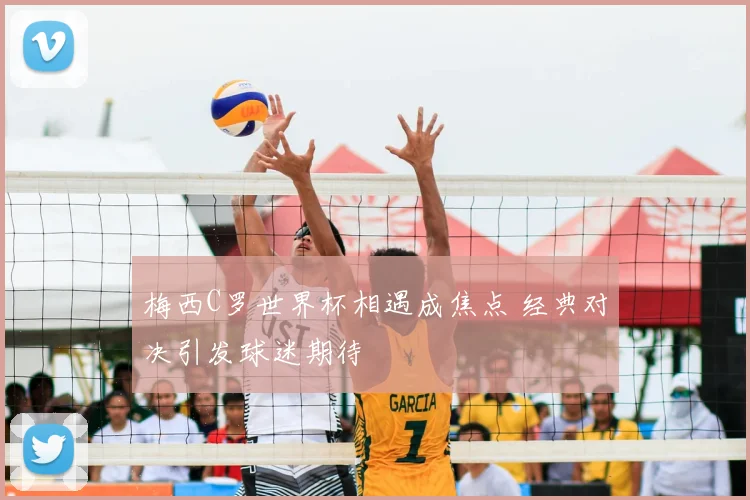 梅西C罗世界杯相遇成焦点 经典对决引发球迷期待