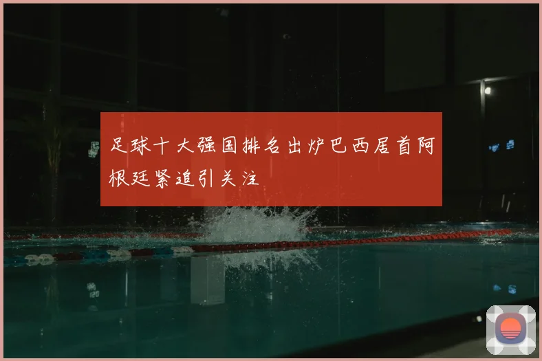 足球十大强国排名出炉巴西居首阿根廷紧追引关注
