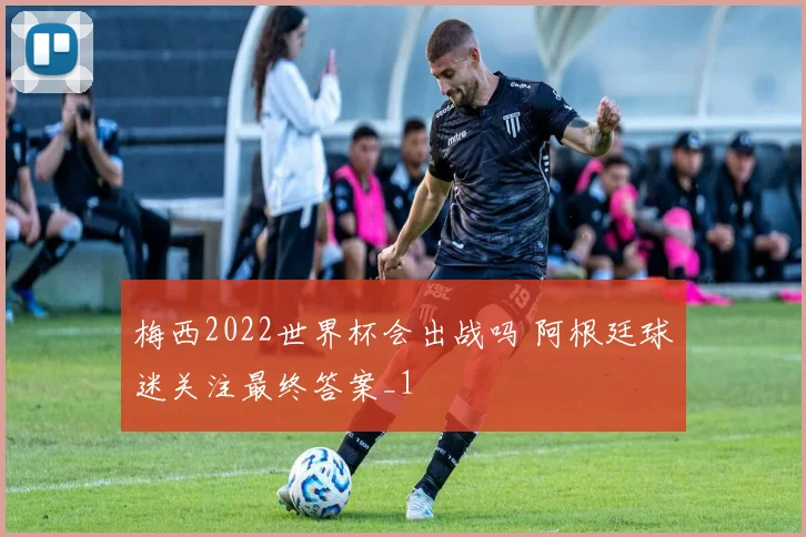 梅西2022世界杯会出战吗 阿根廷球迷关注最终答案_1