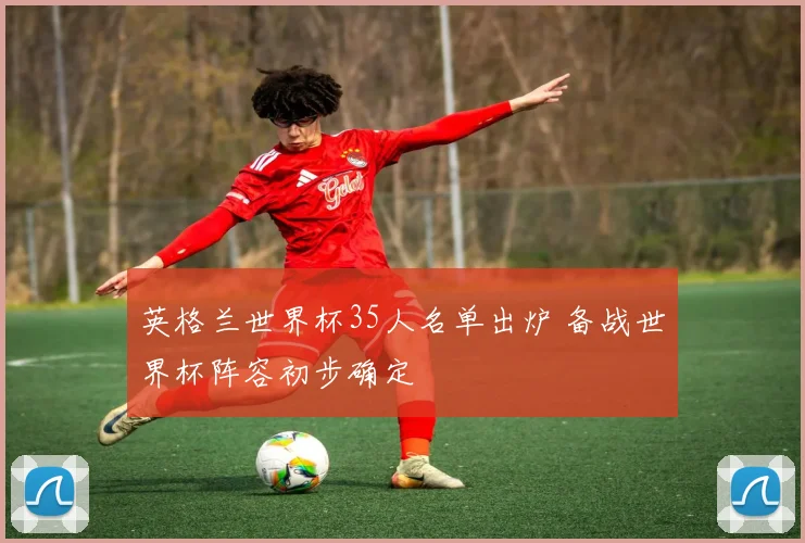 英格兰世界杯35人名单出炉 备战世界杯阵容初步确定