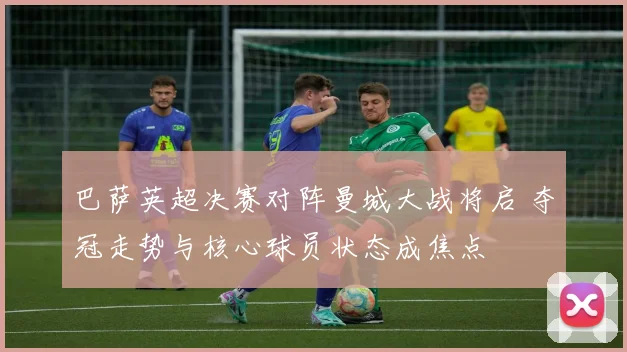 巴萨英超决赛对阵曼城大战将启 夺冠走势与核心球员状态成焦点