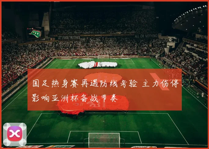 国足热身赛再遇防线考验 主力伤停影响亚洲杯备战节奏