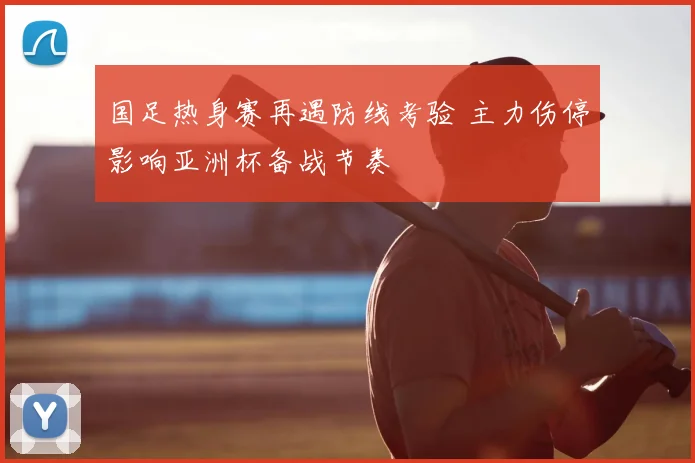 国足热身赛再遇防线考验 主力伤停影响亚洲杯备战节奏