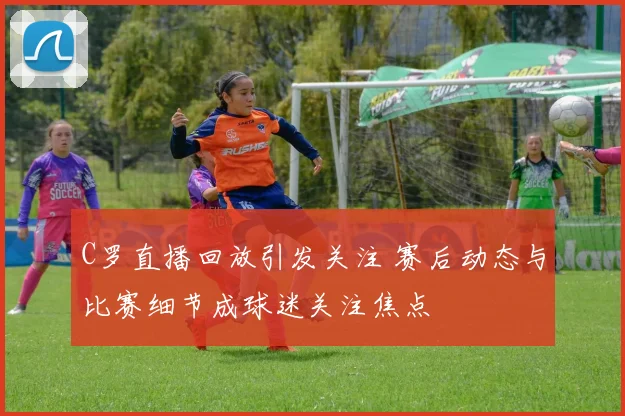 C罗直播回放引发关注 赛后动态与比赛细节成球迷关注焦点