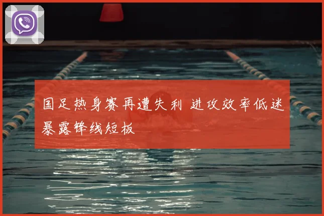 国足热身赛再遭失利 进攻效率低迷暴露锋线短板