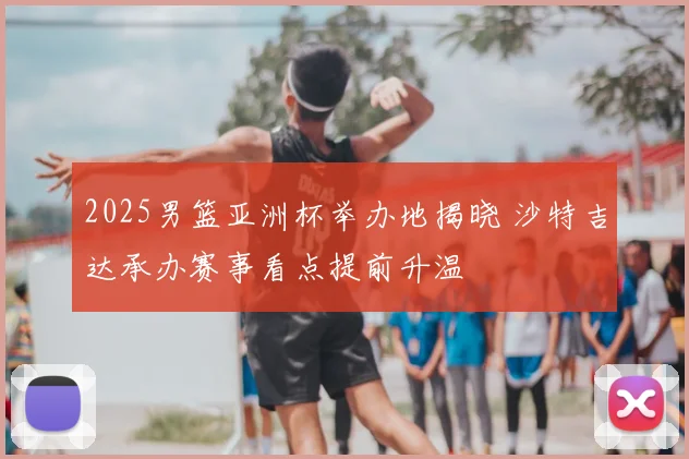 2025男篮亚洲杯举办地揭晓 沙特吉达承办赛事看点提前升温
