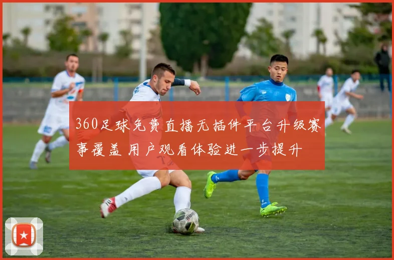 360足球免费直播无插件平台升级赛事覆盖 用户观看体验进一步提升