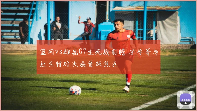 篮网vs雄鹿G7生死战前瞻 字母哥与杜兰特对决成晋级焦点