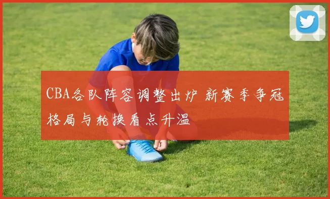 CBA各队阵容调整出炉 新赛季争冠格局与轮换看点升温