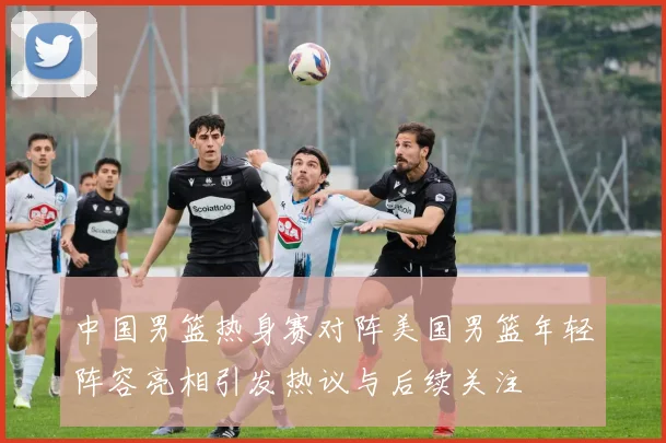 中国男篮热身赛对阵美国男篮年轻阵容亮相引发热议与后续关注