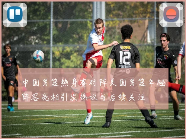 中国男篮热身赛对阵美国男篮年轻阵容亮相引发热议与后续关注