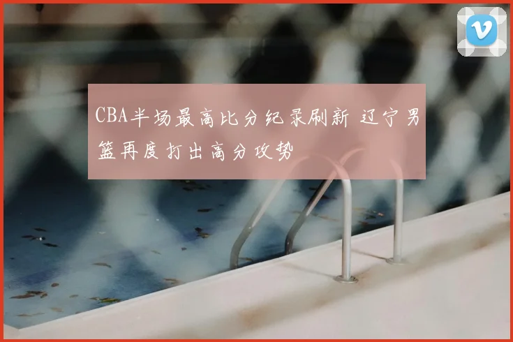 CBA半场最高比分纪录刷新 辽宁男篮再度打出高分攻势