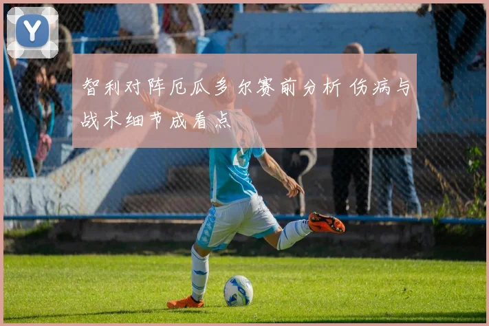 智利对阵厄瓜多尔赛前分析 伤病与战术细节成看点