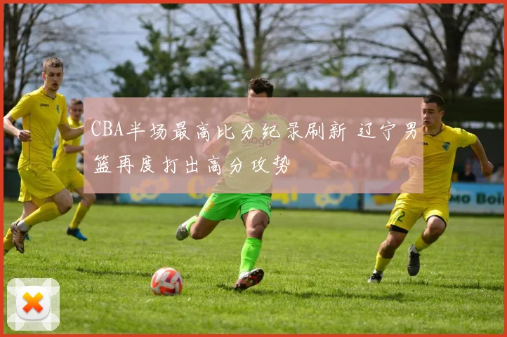 CBA半场最高比分纪录刷新 辽宁男篮再度打出高分攻势