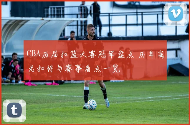 CBA历届扣篮大赛冠军盘点 历年高光扣将与赛事看点一览