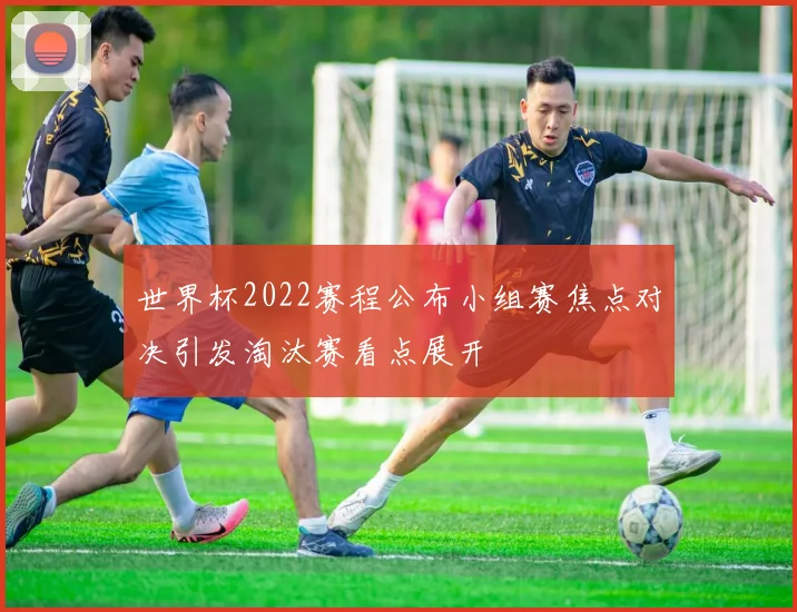 世界杯2022赛程公布小组赛焦点对决引发淘汰赛看点展开