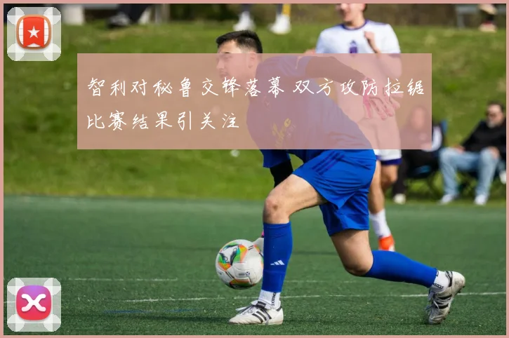 智利对秘鲁交锋落幕 双方攻防拉锯比赛结果引关注