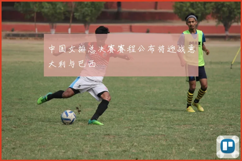 中国女排总决赛赛程公布将迎战意大利与巴西