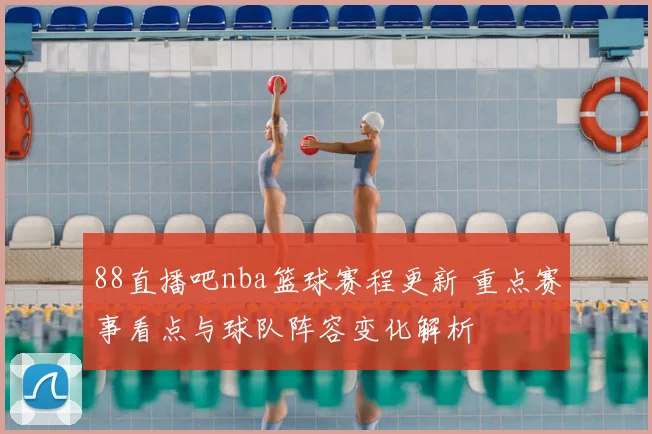 88直播吧nba篮球赛程更新 重点赛事看点与球队阵容变化解析