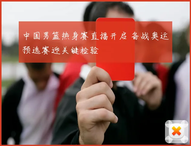 中国男篮热身赛直播开启 备战奥运预选赛迎关键检验