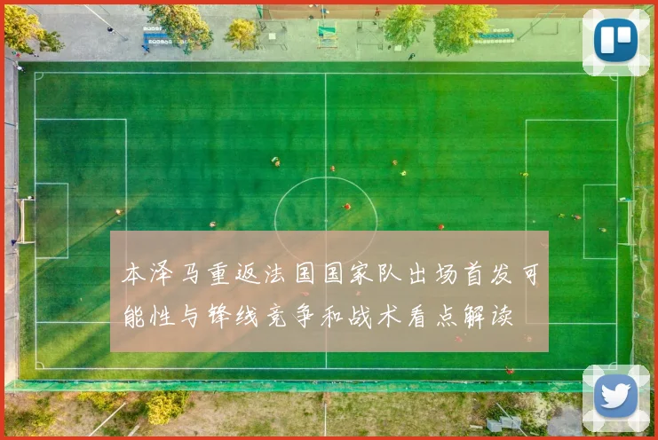 本泽马重返法国国家队出场首发可能性与锋线竞争和战术看点解读