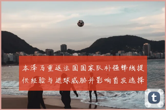 本泽马重返法国国家队补强锋线提供经验与进球威胁并影响首发选择
