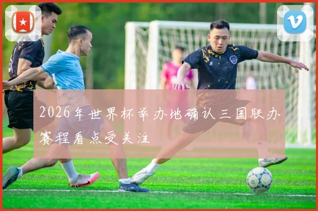 2026年世界杯举办地确认三国联办赛程看点受关注