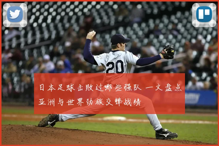 日本足球击败过哪些强队 一文盘点亚洲与世界劲旅交锋战绩
