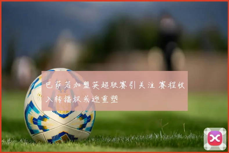 巴萨若加盟英超联赛引关注 赛程收入转播权或迎重塑