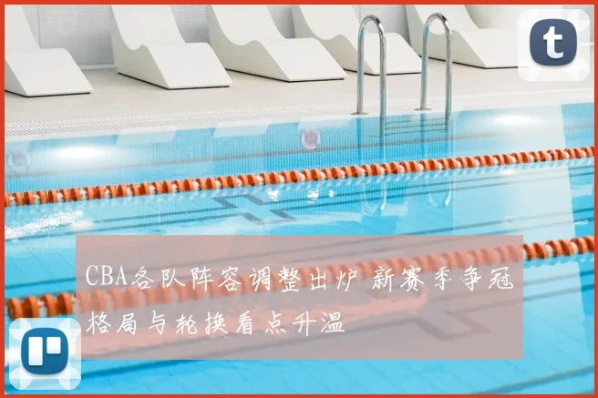 CBA各队阵容调整出炉 新赛季争冠格局与轮换看点升温