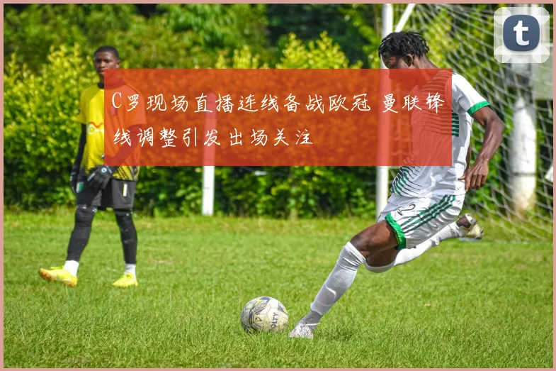 C罗现场直播连线备战欧冠 曼联锋线调整引发出场关注