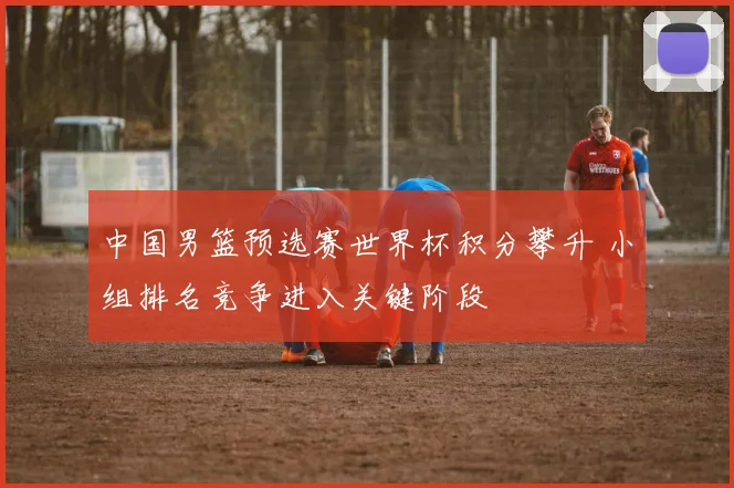 中国男篮预选赛世界杯积分攀升 小组排名竞争进入关键阶段