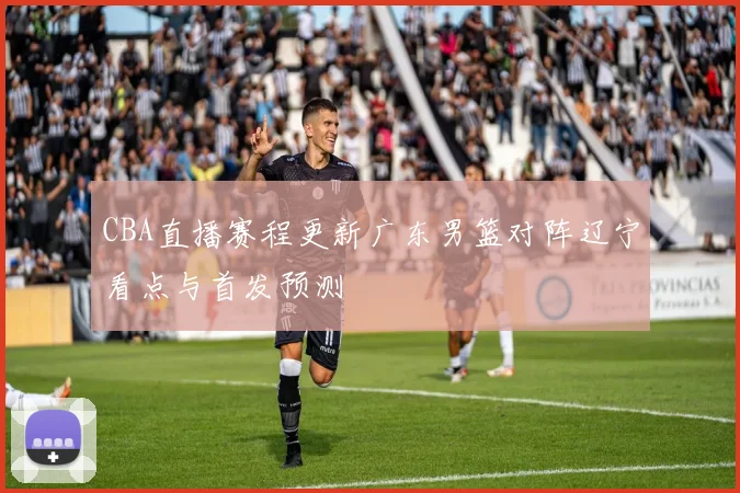 CBA直播赛程更新广东男篮对阵辽宁看点与首发预测