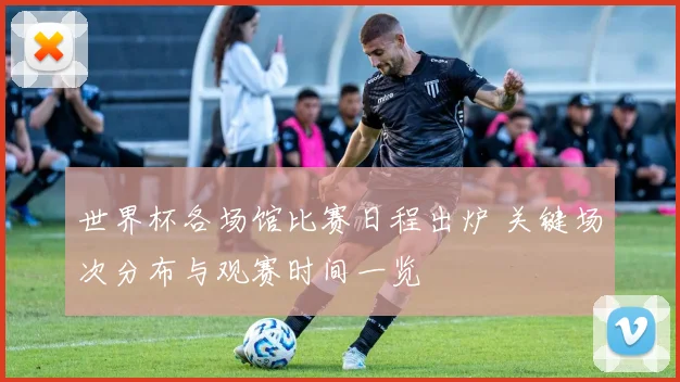 世界杯各场馆比赛日程出炉 关键场次分布与观赛时间一览