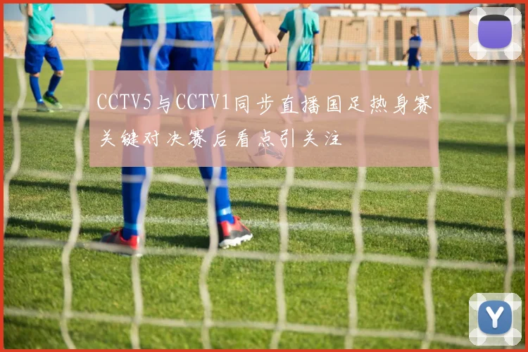 CCTV5与CCTV1同步直播国足热身赛关键对决赛后看点引关注