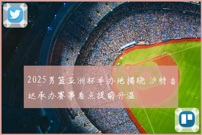2025男篮亚洲杯举办地揭晓 沙特吉达承办赛事看点提前升温